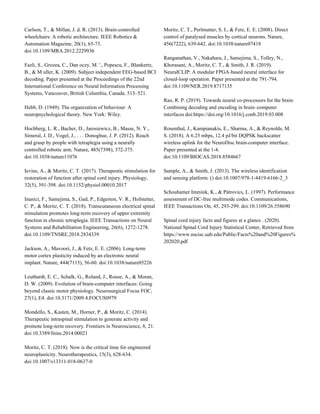 Carlson, T., & Millan, J. d. R. (2013). Brain-controlled
wheelchairs: A robotic architecture. IEEE Robotics &
Automation Magazine, 20(1), 65-73.
doi:10.1109/MRA.2012.2229936
Fazli, S., Grozea, C., Dan oczy, M. '., Popescu, F., Blankertz,
B., & M uller, K. (2009). Subject independent EEG-based BCI
decoding. Paper presented at the Proceedings of the 22nd
International Conference on Neural Information Processing
Systems, Vancouver, British Columbia, Canada. 513–521.
Hebb, D. (1949). The organization of behaviour: A
neuropsychological theory. New York: Wiley.
Hochberg, L. R., Bacher, D., Jarosiewicz, B., Masse, N. Y.,
Simeral, J. D., Vogel, J., . . . Donoghue, J. P. (2012). Reach
and grasp by people with tetraplegia using a neurally
controlled robotic arm. Nature, 485(7398), 372-375.
doi:10.1038/nature11076
Ievins, A., & Moritz, C. T. (2017). Therapeutic stimulation for
restoration of function after spinal cord injury. Physiology,
32(5), 391-398. doi:10.1152/physiol.00010.2017
Inanici, F., Samejima, S., Gad, P., Edgerton, V. R., Hofstetter,
C. P., & Moritz, C. T. (2018). Transcutaneous electrical spinal
stimulation promotes long-term recovery of upper extremity
function in chronic tetraplegia. IEEE Transactions on Neural
Systems and Rehabilitation Engineering, 26(6), 1272-1278.
doi:10.1109/TNSRE.2018.2834339
Jackson, A., Mavoori, J., & Fetz, E. E. (2006). Long-term
motor cortex plasticity induced by an electronic neural
implant. Nature, 444(7115), 56-60. doi:10.1038/nature05226
Leuthardt, E. C., Schalk, G., Roland, J., Rouse, A., & Moran,
D. W. (2009). Evolution of brain-computer interfaces: Going
beyond classic motor physiology. Neurosurgical Focus FOC,
27(1), E4. doi:10.3171/2009.4.FOCUS0979
Mondello, S., Kasten, M., Horner, P., & Moritz, C. (2014).
Therapeutic intraspinal stimulation to generate activity and
promote long-term recovery. Frontiers in Neuroscience, 8, 21.
doi:10.3389/fnins.2014.00021
Moritz, C. T. (2018). Now is the critical time for engineered
neuroplasticity. Neurotherapeutics, 15(3), 628-634.
doi:10.1007/s13311-018-0637-0
Moritz, C. T., Perlmutter, S. I., & Fetz, E. E. (2008). Direct
control of paralysed muscles by cortical neurons. Nature,
456(7222), 639-642. doi:10.1038/nature07418
Ranganathan, V., Nakahara, J., Samejima, S., Tolley, N.,
Khorasani, A., Moritz, C. T., & Smith, J. R. (2019).
NeuralCLIP: A modular FPGA-based neural interface for
closed-loop operation. Paper presented at the 791-794.
doi:10.1109/NER.2019.8717135
Rao, R. P. (2019). Towards neural co-processors for the brain:
Combining decoding and encoding in brain–computer
interfaces doi:https://doi.org/10.1016/j.conb.2019.03.008
Rosenthal, J., Kampianakis, E., Sharma, A., & Reynolds, M.
S. (2018). A 6.25 mbps, 12.4 pJ/bit DQPSK backscatter
wireless uplink for the NeuroDisc brain-computer interface.
Paper presented at the 1-4.
doi:10.1109/BIOCAS.2018.8584667
Sample, A., & Smith, J. (2013). The wireless identification
and sensing platform. () doi:10.1007/978-1-4419-6166-2_3
Schouhamer Immink, K., & Pátrovics, L. (1997). Performance
assessment of DC-free multimode codes. Communications,
IEEE Transactions On, 45, 293-299. doi:10.1109/26.558690
Spinal cord injury facts and figures at a glance . (2020).
National Spinal Cord Injury Statistical Center, Retrieved from
https://www.nscisc.uab.edu/Public/Facts%20and%20Figures%
202020.pdf
 