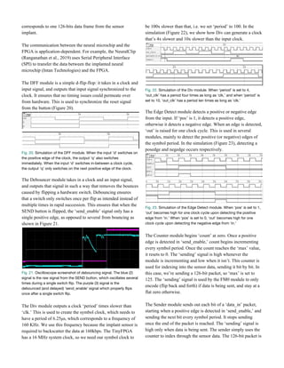 corresponds to one 126-bits data frame from the sensor
implant.
The communication between the neural microchip and the
FPGA is application-dependent. For example, the NeuralClip
(Ranganathan et al., 2019) uses Serial Peripheral Interface
(SPI) to transfer the data between the implanted neural
microchip (Intan Technologies) and the FPGA.
The DFF module is a simple d-flip-flop: it takes in a clock and
input signal, and outputs that input signal synchronized to the
clock. It ensures that no timing issues could permeate over
from hardware. This is used to synchronize the reset signal
from the button (Figure 20).
Fig. 20.​ Simulation of the DFF module. When the input ‘d’ switches on 
the positive edge of the clock, the output ‘q’ also switches 
immediately. When the input ‘d’ switches in-between a clock cycle, 
the output ‘q’ only switches on the next positive edge of the clock.  
 
The Debouncer module takes in a clock and an input signal,
and outputs that signal in such a way that removes the bounces
caused by flipping a hardware switch. Debouncing ensures
that a switch only switches once per flip as intended instead of
multiple times in rapid succession. This ensures that when the
SEND button is flipped, the ‘send_enable’ signal only has a
single positive edge, as opposed to several from bouncing as
shown in Figure 21.
Fig. 21.​ Oscilloscope screenshot of debouncing signal. The blue (2) 
signal is the raw signal from the SEND button, which oscillates several 
times during a single switch flip. The purple (3) signal is the 
debounced (and delayed) ‘send_enable’ signal which properly flips 
once after a single switch flip.
The Div module outputs a clock ‘period’ times slower than
‘clk.’ This is used to create the symbol clock, which needs to
have a period of 6.25μs, which corresponds to a frequency of
160 KHz. We use this frequency because the implant sensor is
required to backscatter the data at 160kbps. The TinyFPGA
has a 16 MHz system clock, so we need our symbol clock to
be 100x slower than that, i.e. we set ‘period’ to 100. In the
simulation (Figure 22), we show how Div can generate a clock
that’s 4x slower and 10x slower than the input clock.
Fig. 22.​ Simulation of the Div module. When ‘period’ is set to 4, 
‘out_clk’ has a period four times as long as ‘clk,’ and when ‘period’ is 
set to 10, ‘out_clk’ has a period ten times as long as ‘clk.’ 
 
The Edge Detect module detects a positive or negative edge
from the input. If ‘pos’ is 1, it detects a positive edge,
otherwise it detects a negative edge. When an edge is detected,
‘out’ is raised for one clock cycle. This is used in several
modules, mainly to detect the positive (or negative) edges of
the symbol period. In the simulation (Figure 23), detecting a
posedge and negedge occurs respectively.
Fig. 23.​ Simulation of the Edge Detect module. When ‘pos’ is set to 1, 
‘out’ becomes high for one clock cycle upon detecting the positive 
edge from ‘in.’ When ‘pos’ is set to 0, ‘out’ becomes high for one 
clock cycle upon detecting the negative edge from ‘in.’ 
The Counter module begins ‘count’ at zero. Once a positive
edge is detected in ‘send_enable,’ count begins incrementing
every symbol period. Once the count reaches the ‘max’ value,
it resets to 0. The ‘sending’ signal is high whenever the
module is incrementing and low when it isn’t. This counter is
used for indexing into the sensor data, sending it bit by bit. In
this case, we’re sending a 126-bit packet, so ‘max’ is set to
125. The ‘sending’ signal is used by the FM0 module to only
encode (flip back and forth) if data is being sent, and stay at a
flat zero otherwise.
The Sender module sends out each bit of a ‘data_in’ packet,
starting when a positive edge is detected in ‘send_enable,’ and
sending the next bit every symbol period. It stops sending
once the end of the packet is reached. The ‘sending’ signal is
high only when data is being sent. The sender simply uses the
counter to index through the sensor data. The 126-bit packet is
 