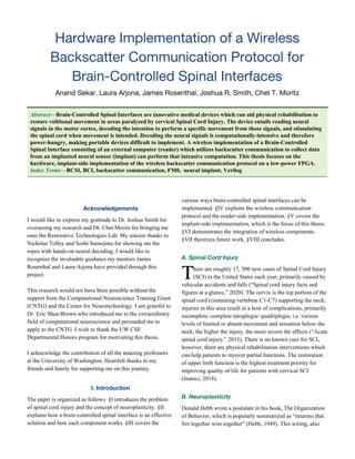 Hardware Implementation of a Wireless 
Backscatter Communication Protocol for 
Brain-Controlled Spinal Interfaces  
Anand Sekar, Laura Arjona, James Rosenthal, Joshua R. Smith, Chet T. Moritz 
Abstract​—​Brain-Controlled Spinal Interfaces are innovative medical devices which can aid physical rehabilitation to
restore volitional movement in areas paralyzed by cervical Spinal Cord Injury. The device entails reading neural
signals in the motor cortex, decoding the intention to perform a specific movement from those signals, and stimulating
the spinal cord when movement is intended. Decoding the neural signals is computationally-intensive and therefore
power-hungry, making portable devices difficult to implement. A wireless implementation of a Brain-Controlled
Spinal Interface consisting of an external computer (reader) which utilizes backscatter communication to collect data
from an implanted neural sensor (implant) can perform that intensive computation. This thesis focuses on the
hardware, implant-side implementation of the wireless backscatter communication protocol on a low-power FPGA.
Index Terms​—​BCSI, BCI, backscatter communication, FM0, neural implant, Verilog
 
Acknowledgements 
I would like to express my gratitude to Dr. Joshua Smith for
overseeing my research and Dr. Chet Moritz for bringing me
onto the Restorative Technologies Lab. My sincere thanks to
Nicholas Tolley and Soshi Samejima for showing me the
ropes with hands-on neural decoding. I would like to
recognize the invaluable guidance my mentors James
Rosenthal and Laura Arjona have provided through this
project.
This research would not have been possible without the
support from the Computational Neuroscience Training Grant
(CNTG) and the Center for Neurotechnology. I am grateful to
Dr. Eric Shea-Brown who introduced me to the extraordinary
field of computational neuroscience and persuaded me to
apply to the CNTG. I wish to thank the UW CSE
Departmental Honors program for motivating this thesis.
I acknowledge the contribution of all the amazing professors
at the University of Washington. Heartfelt thanks to my
friends and family for supporting me on this journey.
I. Introduction 
The paper is organized as follows. §I introduces the problem
of spinal cord injury and the concept of neuroplasticity. §II
explains how a brain-controlled spinal interface is an effective
solution and how each component works. §III covers the
various ways brain-controlled spinal interfaces can be
implemented. §IV explains the wireless communication
protocol and the reader-side implementation. §V covers the
implant-side implementation, which is the focus of this thesis.
§VI demonstrates the integration of wireless components.
§VII theorizes future work. §VIII concludes.
A. Spinal Cord Injury  
here are roughly 17, 500 new cases of Spinal Cord Injury
(SCI) in the United States each year, primarily caused by
vehicular accidents and falls (“Spinal cord injury facts and
figures at a glance,” 2020). The cervix is the top portion of the
spinal cord (containing vertebrae C1-C7) supporting the neck;
injuries in this area result in a host of complications, primarily
incomplete/ complete tetraplegia/ quadriplegia, i.e. various
levels of limited or absent movement and sensation below the
neck; the higher the injury, the more severe the effects (“Acute
spinal cord injury,” 2015). There is no known cure for SCI,
however, there are physical rehabilitation interventions which
can help patients to recover partial functions. The restoration
of upper limb function is the highest treatment priority for
improving quality of life for patients with cervical SCI
(Inanici, 2018).
B. Neuroplasticity 
Donald Hebb wrote a postulate in his book, The Organization
of Behavior, which is popularly summarized as “neurons that
fire together wire together” (Hebb, 1949). This wiring, also
 