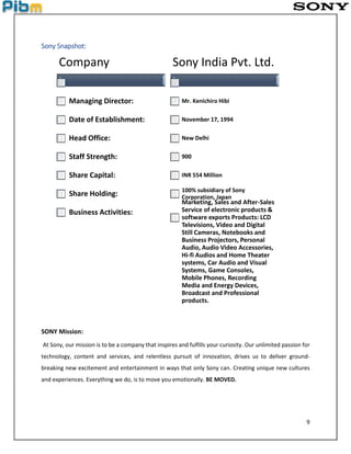 9
Sony Snapshot:
SONY Mission:
At Sony, our mission is to be a company that inspires and fulfills your curiosity. Our unlimited passion for
technology, content and services, and relentless pursuit of innovation, drives us to deliver ground-
breaking new excitement and entertainment in ways that only Sony can. Creating unique new cultures
and experiences. Everything we do, is to move you emotionally. BE MOVED.
Company
Managing Director:
Date of Establishment:
Head Office:
Staff Strength:
Share Capital:
Share Holding:
Business Activities:
Sony India Pvt. Ltd.
Mr. Kenichiro Hibi
November 17, 1994
New Delhi
900
INR 554 Million
100% subsidiary of Sony
Corporation, Japan
Marketing, Sales and After-Sales
Service of electronic products &
software exports Products: LCD
Televisions, Video and Digital
Still Cameras, Notebooks and
Business Projectors, Personal
Audio, Audio Video Accessories,
Hi-fi Audios and Home Theater
systems, Car Audio and Visual
Systems, Game Consoles,
Mobile Phones, Recording
Media and Energy Devices,
Broadcast and Professional
products.
 