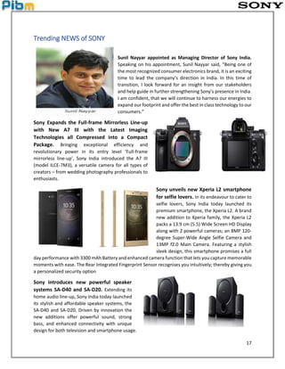 17
Trending NEWS of SONY
Sunil Nayyar appointed as Managing Director of Sony India.
Speaking on his appointment, Sunil Nayyar said, “Being one of
the most recognized consumer electronics brand, it is an exciting
time to lead the company’s direction in India. In this time of
transition, I look forward for an insight from our stakeholders
and help guide in further strengthening Sony’s presence in India.
I am confident, that we will continue to harness our energies to
expand our footprint and offer the best in class technology to our
consumers.”
Sony Expands the Full-frame Mirrorless Line-up
with New A7 III with the Latest Imaging
Technologies all Compressed into a Compact
Package. Bringing exceptional efficiency and
revolutionary power in its entry level ‘Full-frame
mirrorless line-up’, Sony India introduced the A7 III
(model ILCE-7M3), a versatile camera for all types of
creators – from wedding photography professionals to
enthusiasts.
Sony unveils new Xperia L2 smartphone
for selfie lovers. In its endeavour to cater to
selfie lovers, Sony India today launched its
premium smartphone, the Xperia L2. A brand
new addition to Xperia family, the Xperia L2
packs a 13.9 cm (5.5) Wide Screen HD Display
along with 2 powerful cameras; an 8MP 120-
degree Super-Wide Angle Selfie Camera and
13MP f2.0 Main Camera. Featuring a stylish
sleek design, this smartphone promises a full
day performance with 3300 mAh Battery and enhanced camera function that lets you capture memorable
moments with ease. The Rear Integrated Fingerprint Sensor recognises you intuitively; thereby giving you
a personalized security option
Sony introduces new powerful speaker
systems SA-D40 and SA-D20. Extending its
home audio line-up, Sony India today launched
its stylish and affordable speaker systems, the
SA-D40 and SA-D20. Driven by innovation the
new additions offer powerful sound, strong
bass, and enhanced connectivity with unique
design for both television and smartphone usage.
 