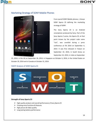18
Marketing Strategy of SONY Mobile Phones
From overall SONY Mobile phones, I choose
SONY Xperia Z3 defining the marketing
strategy of SONY.
The Sony Xperia Z3 is an Android
smartphone produced by Sony. Part of the
Sony Xperia Z series, the Xperia Z3, at that
point known by the project code name
"Leo", was unveiled during a press
conference at IFA 2014 on September 4,
2014. It was first released in Taiwan on
September 19, 2014, in South Korea on
September 22, 2014, in India on September
25, 2014, in the UK on September 26, 2014, in Singapore on October 4, 2014, in the United States on
October 29, 2014 and in Canada on October 31, 2014.
SWOT Analysis of SONY Xperia Z3
Strength of Sony Xperia Z3
 High quality product and overall performance of Sony Xperia Z3
 Creating more functions & features
 High picture & Video quality
 Long lasting battery performance
 