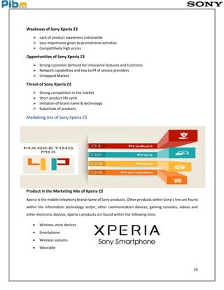 19
Weakness of Sony Xperia Z3
 Lack of product awareness nationwide
 Less importance given to promotional activities
 Competitively high prices
Opportunities of Sony Xperia Z3
 Strong customer demand for innovative features and functions
 Network capabilities and low tariff of service providers
 Untapped Market
Threat of Sony Xperia Z3
 Strong competition in the market
 Short product life cycle
 Imitation of brand name & technology
 Substitute of products
Marketing mix of Sony Xperia Z3
Product in the Marketing Mix of Xperia Z3
Xperia is the mobile telephony brand name of Sony products. Other products within Sony’s line are found
within the information technology sector, other communication devices, gaming consoles, videos and
other electronic devices. Xperia’s products are found within the following lines:
 Wireless voice devices
 Smartphone
 Wireless systems
 Wearable
 