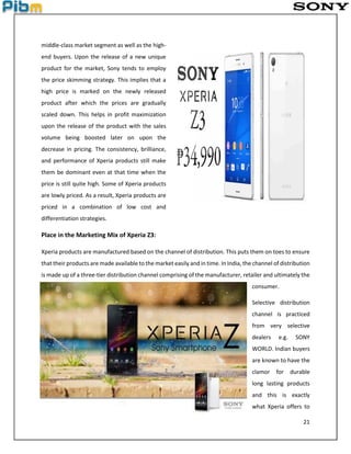 21
middle-class market segment as well as the high-
end buyers. Upon the release of a new unique
product for the market, Sony tends to employ
the price skimming strategy. This implies that a
high price is marked on the newly released
product after which the prices are gradually
scaled down. This helps in profit maximization
upon the release of the product with the sales
volume being boosted later on upon the
decrease in pricing. The consistency, brilliance,
and performance of Xperia products still make
them be dominant even at that time when the
price is still quite high. Some of Xperia products
are lowly priced. As a result, Xperia products are
priced in a combination of low cost and
differentiation strategies.
Place in the Marketing Mix of Xperia Z3:
Xperia products are manufactured based on the channel of distribution. This puts them on toes to ensure
that their products are made available to the market easily and in time. In India, the channel of distribution
is made up of a three-tier distribution channel comprising of the manufacturer, retailer and ultimately the
consumer.
Selective distribution
channel is practiced
from very selective
dealers e.g. SONY
WORLD. Indian buyers
are known to have the
clamor for durable
long lasting products
and this is exactly
what Xperia offers to
 