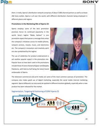 22
them. In India, Xperia’s distribution network comprises of about 7,000 channel partners as well as at least
260 Sony outlets. Xperia is all over the world, with different distribution channels being employed in
different places and regions.
Promotions in the Marketing Mix of Xperia Z3:
Xperia employs some of the best promotion
practices hence its continued popularity in the
world. Sony’s tagline “Make, believe” is one
promotion aspect that passes a message that unites
the company’s initiatives across its mobile phones,
network services, movies, music, and electronics
etc. The company’s innovation and creativity spirit
are also symbolized by this tagline.
The use of celebrities for product endorsement is
yet another popular aspect in the promotion mix.
Popular faces to have been used in the promotions
include those of actors Kareena Kapoor and Deepika
Padukone, with Katrina Kaif being the latest brand
ambassador of Xperia.
The television commercial and print media are some of the most common avenues of promotion. The
company also makes good use of digital marketing, especially the social media internet marketing
segment. Xperia billboards can also easily be spotted in different locations globally, especially when a new
product has been released for the market.
Segmentation, Targeting & Positioning of SONY Xperia Z3
 