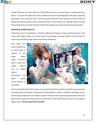 24
savings. Moreover, from Sony Xperia Z3, ''The world's best camera and camcorder in a waterproof smart
phone". It is known that Xperia Z3 are best suited to those who are photographic enthusiastic. Xperia Z2
high quality camera app that have movie hall quality camcorder which provide time shift mode and
background defocus feature (Sony Smartphones,2014). These features are specially made for young
adults allowing them to utilize the features when they attend social events and also physical activities.
Positioning of SONY Xperia Z3
Positioning is the act of designing a company’s offering and image to occupy a distinctive place in the
minds of the target market. It is the key factors of developing marketing mix (4P). From the frame of
reference by identifying target market and relevant competition.
Sony Xperia Z3’s
points-of-difference
are high quality. In
addition of the
target market
needs, consumers
able to enjoy their
quality features
such as longest
battery
performance and
higher quality
camera features as
mentioned.
Points-of-parity for Xperia Z3 are able to access web and email from anywhere and high processing power
to manage data and schedules. Using product differentiation to achieve competitive advantage, we are
positioning Sony Xperia Z3 as the highest quality smartphone with long lasting battery performance and
good camera quality for professional use to add value on their daily business routines. Our proposed
tagline will be “The best QUALITY for the BEST”.
 