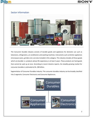 2
Sector Information
The Consumer Durable industry consists of durable goods and appliances for domestic use such as
televisions, refrigerators, air conditioners and washing machines. Instruments such as kitchen appliances
(microwave ovens, grinders etc.) are also included in this category. This industry includes all those goods
which are durable i.e. products whose life expectancy is at least 3 years. These products are hard goods
that cannot be used up at once. According to recent industry reports, the steadily growing market for
consumer durables is estimated at Rs. 300 billion.
Segmentation of Consumer Durables Industry: The consumer durables industry can be broadly classified
into 2 segments: Consumer Electronics and Consumer Appliances.
Consumer
Durables
Consumer
Appliances
Consumer
Electronics
 