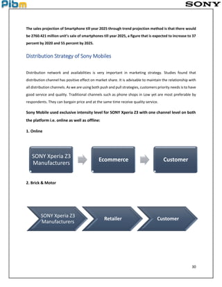 30
The sales projection of Smartphone till year 2025 through trend projection method is that there would
be 2760.421 million unit’s sale of smartphones till year 2025, a figure that is expected to increase to 37
percent by 2020 and 55 percent by 2025.
Distribution Strategy of Sony Mobiles
Distribution network and availabilities is very important in marketing strategy. Studies found that
distribution channel has positive effect on market share. It is advisable to maintain the relationship with
all distribution channels. As we are using both push and pull strategies, customers priority needs is to have
good service and quality. Traditional channels such as phone shops in Low yet are most preferable by
respondents. They can bargain price and at the same time receive quality service.
Sony Mobile used exclusive intensity level for SONY Xperia Z3 with one channel level on both
the platform i.e. online as well as offline:
1. Online
2. Brick & Motor
SONY Xperia Z3
Manufacturers
Ecommerce Customer
SONY Xperia Z3
Manufacturers
Retailer Customer
 