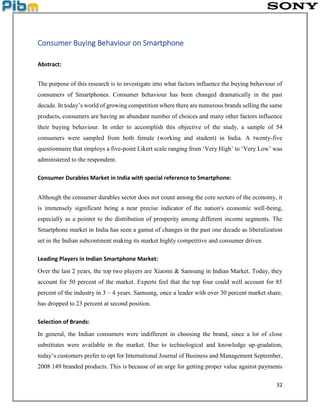32
Consumer Buying Behaviour on Smartphone
Abstract:
The purpose of this research is to investigate into what factors influence the buying behaviour of
consumers of Smartphones. Consumer behaviour has been changed dramatically in the past
decade. In today’s world of growing competition where there are numerous brands selling the same
products, consumers are having an abundant number of choices and many other factors influence
their buying behaviour. In order to accomplish this objective of the study, a sample of 54
consumers were sampled from both female (working and student) in India. A twenty-five
questionnaire that employs a five-point Likert scale ranging from ‘Very High’ to ‘Very Low’ was
administered to the respondent.
Consumer Durables Market in India with special reference to Smartphone:
Although the consumer durables sector does not count among the core sectors of the economy, it
is immensely significant being a near precise indicator of the nation's economic well-being,
especially as a pointer to the distribution of prosperity among different income segments. The
Smartphone market in India has seen a gamut of changes in the past one decade as liberalization
set in the Indian subcontinent making its market highly competitive and consumer driven
Leading Players in Indian Smartphone Market:
Over the last 2 years, the top two players are Xiaomi & Samsung in Indian Market. Today, they
account for 50 percent of the market. Experts feel that the top four could well account for 85
percent of the industry in 3 – 4 years. Samsung, once a leader with over 30 percent market share,
has dropped to 23 percent at second position.
Selection of Brands:
In general, the Indian consumers were indifferent in choosing the brand, since a lot of close
substitutes were available in the market. Due to technological and knowledge up-gradation,
today’s customers prefer to opt for International Journal of Business and Management September,
2008 149 branded products. This is because of an urge for getting proper value against payments
 
