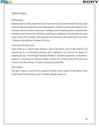 34
Factor Analysis
Methodology:
Keeping objectives of the research in mind, 67 consumers were selected at random by using simple
random sampling technique from social media platform. In order to measure the perception of the
consumers about the criteria of choosing a smartphone and its underlying factors, a questionnaire
on different items related to the attributes of preferring a smartphone was constructed on 5-point
Likert scale for all 25 attributes. The statements were measured on the 5-point Likert scale where
1, indicates Very High and 5 indicates, Very low.
Tools and Techniques used:
Factor analysis is a general name denoting a class of procedures used for data-reduction and
summarizing. It is a multivariate technique and is employed in our study for the purpose of
analyzing the data. The Principal Component Method is considered appropriate, as the primary
purpose is to determine the minimum number of factors that would account for the maximum
variance in the data collected. The data is analyzed by using SPSS.
Data Analysis:
The factor analysis reveals that the consumers consider various aspects of Smartphone which
include Finger Print Scanning, Color Availability, Design, camera etc.
 