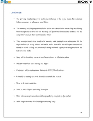 38
Conclusion
 The growing purchasing power and rising influence of the social media have enabled
Indian consumers to splurge on good things
 The company is trying to penetrate in the Indian market that is the reason they are offering
their smartphones at low cost so, that they can penetrate in the market and take out the
competitor’s market share and rule in the future
 They are targeting all those people who wanted a good specs phone at a low price. So, the
target audience is heavy internet and social media users who are driving the e commerce
market in India. So they had established strong customer loyalty with this group with the
help of social media
 Sony will be launching a new series of smartphones in affordable prices
 Major Competitors are Samsung and Apple
 Customers will experience new features in SONY Mobile phones
 Company is tapping to Lower middle class and Rural Market
 Need to do more marketing
 Need to make Digital Marketing Strategies
 More intense advertisement should have needed to penetrate in the market
 Wide scope of market that can be penetrated by Sony
 
