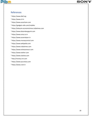 39
References
1
https://www.ibef.org
1
https://www.cii.in
1
https://www.assocham.com
1
https://gadgets.ndtv.com/mobiles
1
https://telecom.economictimes.indiatimes.com
1
https://www.bloombergquint.com
1
https://www.sony.co.in
1
https://www.aceanalyser.in
1
https://www.moneycontrol.com
1
https://www.wikipedia.com
1
https://www.indiatimes.com
1
https://www.enterpreneur.com
1
https://www.twitter.com
1
https://www.statista.com
1
http://money.cnn.com
1
https://www.yourstory.com
1
https://www.cnet.in
 