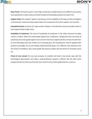 7
Buyer Power: The buyer’s power is quite high as they have multiple brands across different price points,
hence giving them a wide variety cross both durable and nondurable products to choose from.
Supplier Power: the suppliers‟ power is low because of the availability of the large numbers of suppliers
in the domestic market and cheap import options for components from other suppliers and countries.
Competitive Rivalry: Presence of a large number of players in the domestic consumer durable market in
each segment leads to high rivalry.
Availability of Substitutes: The threat of availability of substitutes in the Indian Consumer Durables
market is medium. Where the white goods segment (air conditioners, refrigerators) face low threat of
substitutes, the brown goods segment and consumer electronics segment do face a threat of substitutes.
As new technology enters the market at an increasing pace, the manufacturers need to upgrade their
products accordingly. For e.g. the VCR got replaced by DVD player. On a different note, televisions face
the threat of multiplexes. Also, brown goods like pressure cookers face the threat of microwave ovens
etc.
Threat of new entrant: For any new company, to establish and build a new brand, cope with the
technological advancement and create a wide-distribution network is difficult. One the other hand,
cheaper brands from Asian countries like china and the entry of other global brands is a concern.
 