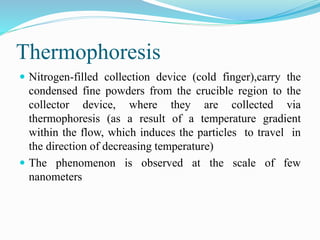 Thermophoresis
 Nitrogen-filled collection device (cold finger),carry the
condensed fine powders from the crucible region to the
collector device, where they are collected via
thermophoresis (as a result of a temperature gradient
within the flow, which induces the particles to travel in
the direction of decreasing temperature)
 The phenomenon is observed at the scale of few
nanometers
 