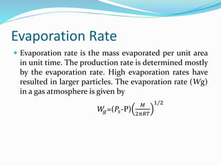Evaporation Rate
 Evaporation rate is the mass evaporated per unit area
in unit time. The production rate is determined mostly
by the evaporation rate. High evaporation rates have
resulted in larger particles. The evaporation rate (Wg)
in a gas atmosphere is given by
𝑊
𝑔=(𝑃𝑠-P)
𝑀
2𝜋𝑅𝑇
1/2
 