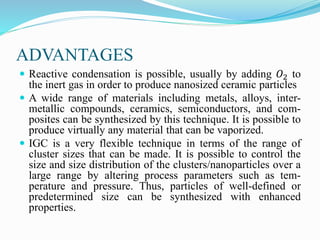 ADVANTAGES
 Reactive condensation is possible, usually by adding 𝑂2 to
the inert gas in order to produce nanosized ceramic particles
 A wide range of materials including metals, alloys, inter-
metallic compounds, ceramics, semiconductors, and com-
posites can be synthesized by this technique. It is possible to
produce virtually any material that can be vaporized.
 IGC is a very flexible technique in terms of the range of
cluster sizes that can be made. It is possible to control the
size and size distribution of the clusters/nanoparticles over a
large range by altering process parameters such as tem-
perature and pressure. Thus, particles of well-defined or
predetermined size can be synthesized with enhanced
properties.
 