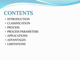 CONTENTS
 INTRODUCTION
 CLASSIFICATION
 PROCESS
 PROCESS PARAMETERS
 APPLICATIONS
 ADVANTAGES
 LIMITATIONS
 
