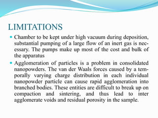 LIMITATIONS
 Chamber to be kept under high vacuum during deposition,
substantial pumping of a large flow of an inert gas is nec-
essary. The pumps make up most of the cost and bulk of
the apparatus
 Agglomeration of particles is a problem in consolidated
nanopowders. The van der Waals forces caused by a tem-
porally varying charge distribution in each individual
nanopowder particle can cause rapid agglomeration into
branched bodies. These entities are difficult to break up on
compaction and sintering, and thus lead to inter
agglomerate voids and residual porosity in the sample.
 