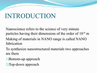 INTRODUCTION
Nanoscience refers to the science of very minute
particles having their dimensions of the order of 10-9 m
Making of materials in NANO range is called NANO
fabrication
To synthesize nanostructured materials two approaches
are there
1)Bottom-up approach
2)Top-down approach
 
