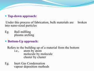  Top-down approach:
Under this process of fabrication, bulk materials are broken
into nano-sized particles
Eg. Ball millling
plasma arching
 Bottom-Up approach:
Refers to the building up of a material from the bottom
i.e., atom by atom
molecule by molecule
cluster by cluster
Eg. Inert Gas Condensation
vapour deposition methods
 