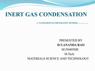 INERT GAS CONDENSATION
A NANOPARTICLES PREPARATION METHOD………………
PRESENTED BY
D.V.ANANDA RAO
M150405ME
M.Tech
MATERIALS SCIENCE AND TECHNOLOGY
 