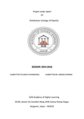 Project study report
on
Distribution strategy of PepsiCo
SESSION 2014-2016
SUBMITTED TO:SWATI KHANDEWAL SUBMITTED BY: ANAND SHARMA
IILM Academy of Higher Learning
35/95, Sector-10, Kumbha Marg, RHB Colony Pratap Nagar,
Sanganer, Jaipur - 302033
 