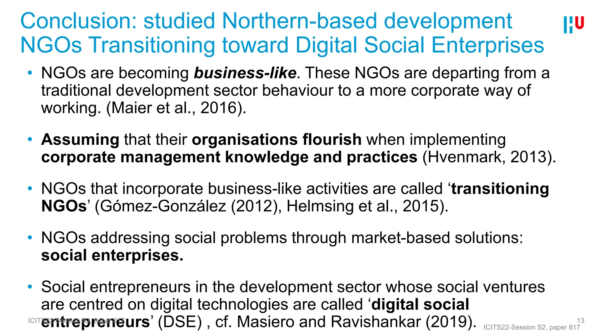 Conclusion: studied Northern-based development
NGOs Transitioning toward Digital Social Enterprises
13
• NGOs are becoming business-like. These NGOs are departing from a
traditional development sector behaviour to a more corporate way of
working. (Maier et al., 2016).
• Assuming that their organisations flourish when implementing
corporate management knowledge and practices (Hvenmark, 2013).
• NGOs that incorporate business-like activities are called ‘transitioning
NGOs’ (Gómez-González (2012), Helmsing et al., 2015).
• NGOs addressing social problems through market-based solutions:
social enterprises.
• Social entrepreneurs in the development sector whose social ventures
are centred on digital technologies are called ‘digital social
entrepreneurs’ (DSE) , cf. Masiero and Ravishankar (2019). ICITS22-Session S2, paper 817
ICITS22-Session S2, paper 817
 