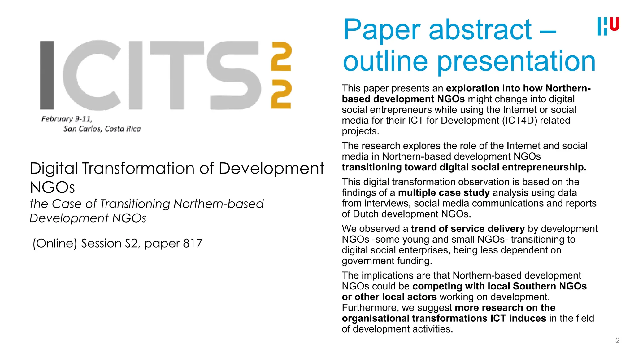 Paper abstract –
outline presentation
This paper presents an exploration into how Northern-
based development NGOs might change into digital
social entrepreneurs while using the Internet or social
media for their ICT for Development (ICT4D) related
projects.
The research explores the role of the Internet and social
media in Northern-based development NGOs
transitioning toward digital social entrepreneurship.
This digital transformation observation is based on the
findings of a multiple case study analysis using data
from interviews, social media communications and reports
of Dutch development NGOs.
We observed a trend of service delivery by development
NGOs -some young and small NGOs- transitioning to
digital social enterprises, being less dependent on
government funding.
The implications are that Northern-based development
NGOs could be competing with local Southern NGOs
or other local actors working on development.
Furthermore, we suggest more research on the
organisational transformations ICT induces in the field
of development activities.
2
Digital Transformation of Development
NGOs
the Case of Transitioning Northern-based
Development NGOs
(Online) Session S2, paper 817
 