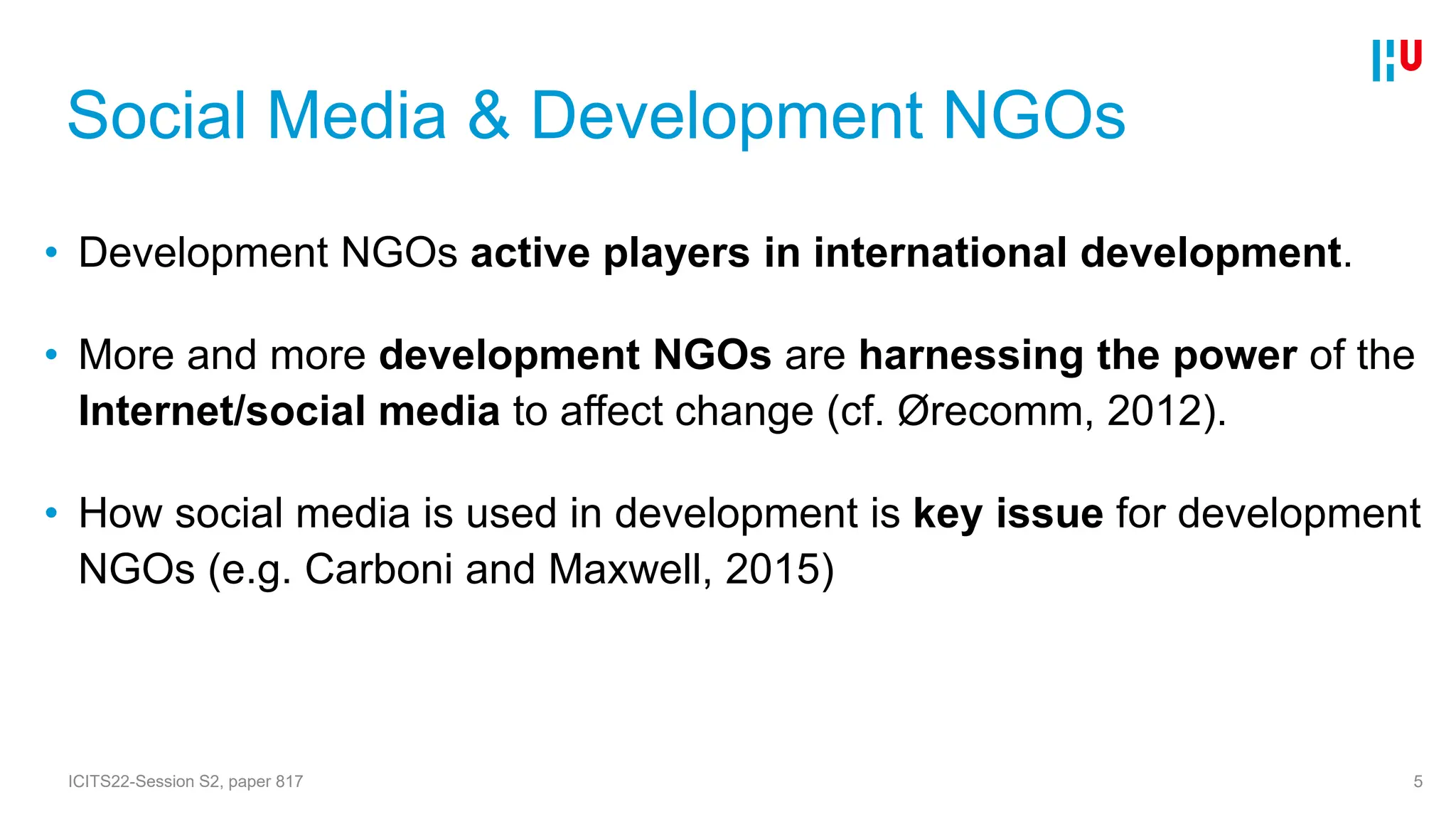 Social Media & Development NGOs
• Development NGOs active players in international development.
• More and more development NGOs are harnessing the power of the
Internet/social media to affect change (cf. Ørecomm, 2012).
• How social media is used in development is key issue for development
NGOs (e.g. Carboni and Maxwell, 2015)
5
ICITS22-Session S2, paper 817
 