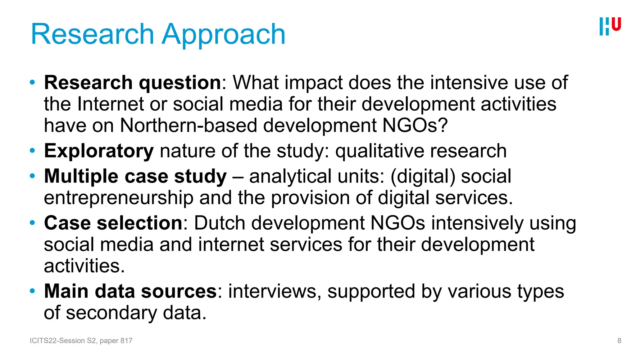Research Approach
• Research question: What impact does the intensive use of
the Internet or social media for their development activities
have on Northern-based development NGOs?
• Exploratory nature of the study: qualitative research
• Multiple case study – analytical units: (digital) social
entrepreneurship and the provision of digital services.
• Case selection: Dutch development NGOs intensively using
social media and internet services for their development
activities.
• Main data sources: interviews, supported by various types
of secondary data.
ICITS22-Session S2, paper 817 8
 