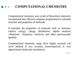 01/23/181
COMPUTATIONAL CHEMISTRY
Computational chemistry uses result of theoretical chemistry
incorporated into efficient computer programmed to calculate
structure and properties of molecule.
It calculate the properties of molecule such as structure,
relative energy, charge distribution, dipole moment,
vibrational frequency, reactivity and other spectroscopic
quantity.
Computational chemistry range from highly accurate (Ab
initio method to less accurate (semiemiprical) to very
approximate (molecular mechanics).
 