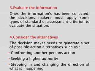 3.Evaluate the information
Ones the information's has been collected,
the decisions makers must apply some
types of standard or assessment criterion to
evaluate the situation.
4.Consider the alternatives
The decision maker needs to generate a set
of possible action alternatives such as :
• Confronting another persons action
• Seeking a higher authority
• Stepping in and changing the direction of
what is happening
 