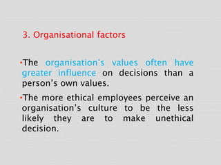 3. Organisational factors
•The organisation’s values often have
greater influence on decisions than a
person’s own values.
•The more ethical employees perceive an
organisation’s culture to be the less
likely they are to make unethical
decision.
 