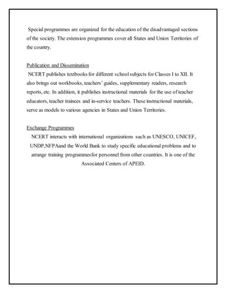 Special programmes are organized for the education of the disadvantaged sections
of the society. The extension programmes cover all States and Union Territories of
the country.
Publication and Dissemination
NCERT publishes textbooks for different schoolsubjects for Classes I to XII. It
also brings out workbooks, teachers’ guides, supplementary readers, research
reports, etc. In addition, it publishes instructional materials for the use of teacher
educators, teacher trainees and in-service teachers. These instructional materials,
serve as models to various agencies in States and Union Territories.
Exchange Programmes
NCERT interacts with international organizations such as UNESCO, UNICEF,
UNDP,NFPAand the World Bank to study specific educational problems and to
arrange training programmesfor personnel from other countries. It is one of the
Associated Centers of APEID.
 
