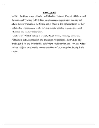 CONCLUSION
In 1961, the Government of India established the National Council of Educational
Research and Training (NCERT) as an autonomous organization to assist and
advise the governments at the Centre and in States in the implementation of their
policies for education, especially to bring about qualitative changes in school
education and teacher preparation.
Functions of NCERT include Research, Development, Training, Extension,
Publication and Dissemination and Exchange Programmes. The NCERT also
drafts, publishes and recommends schooltext books (from Class I to Class XII) of
various subjects based on the recommendations of knowledgeable faculty in the
subject.
 