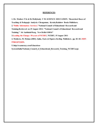 REFERENCES
1. Dr. Mathew T K & Dr.Mollykutty T M: SCIENCE EDUCATION: Theoretical Bases of
Teaching & Pedagogic Analysis: Chengannur, Kerala,Rainbow Books Publishers.
2."Public Information Services."National Council of Educational Researchand
Training.Retrieved on 25 August 2012. "National Council of Educational Researchand
Training," Sri AurbindoMarg, New Delhi-110016"
3.Leading the Change: 50 years of NCERT, NCERT, 19 August 2011
4. Mathews, M. Mohan (2001). India, Facts & Figures.Sterling Publishers. pp. 82–83. ISBN
9788120722859.
5. http://examcrazy.com/Education-
System/India/National_Council_of_Educational_Research_Training_NCERT.asps
 