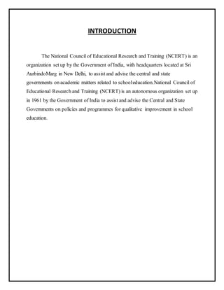 INTRODUCTION
The National Council of Educational Research and Training (NCERT) is an
organization set up by the Government of India, with headquarters located at Sri
AurbindoMarg in New Delhi, to assist and advise the central and state
governments on academic matters related to schooleducation.National Council of
Educational Research and Training (NCERT) is an autonomous organization set up
in 1961 by the Government of India to assist and advise the Central and State
Governments on policies and programmes for qualitative improvement in school
education.
 