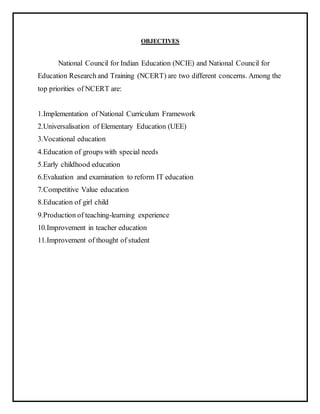 OBJECTIVES
National Council for Indian Education (NCIE) and National Council for
Education Research and Training (NCERT) are two different concerns. Among the
top priorities of NCERT are:
1.Implementation of National Curriculum Framework
2.Universalisation of Elementary Education (UEE)
3.Vocational education
4.Education of groups with special needs
5.Early childhood education
6.Evaluation and examination to reform IT education
7.Competitive Value education
8.Education of girl child
9.Production of teaching-learning experience
10.Improvement in teacher education
11.Improvement of thought of student
 