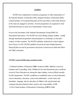 ACTIONS
NCERT has comprehensive extension programme in which departments of
the National Institute of Education (NIE), Regional Institute of Education (RIE),
Central Institute of Vocational Education (CIVE) and offices of the Field Advisers
in the states are engaged in activities. Several programmes are organised in rural
and backward areas to reach out to functionaries in these areas.
It acts as the Secretariat of the National Development Group (NDG) for
Educational Innovations. The NCERT has been offering training facilities, usually
through attachment programmes and participation in workshops, to education
workers of other countries. The NCERT publishes textbooks for schoolsubjects
from Classes I to XII. NCERT publishes books & provides Sample Question
Papers[4] that are used in government and private schools across India that follow
the CBSE curriculum.
NCERT consistoffollowing constituent units:
1) National Institute of Education (NIE), located in Delhi. Diploma courses in
Guidance and Counselling, Early Childhood Care and Educational and a certificate
coursein Peace Education are among the major training courses offered currently
by NIE departments. The NIE contributes to established areas of schooleducation
such as elementary education, science and mathematics, social science and
humanities, language and art, education of children with special needs and
computer education.National talent search is also responsibility of NIE
2) The Central Institute of Educational Technology (CIET), Delhi
 