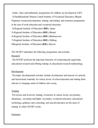 Audio, video and multimedia programmes for children are developed at CIET.
3) PanditSunderlal Sharma Central Institute of Vocational Education, Bhopal
Organizes research,development, training and training and extension programmes
in the area of work education and vocational education.
4) Regional Institute of Education (RIE), Ajmer
5) Regional Institute of Education (RIE), Bhopal
6) Regional Institute of Education (RIE), Bhubaneswar
7) Regional Institute of Education (RIE), Shillong
8)Regional Institute of Education (RIE), Mysore
The NCERT undertakes the following programmes and activities.
Research
The NCERT performs the important functions of conducting and supporting
educational research and offering training in educational research methodology.
Development
The major developmental activities include development and renewal of curricula
and instructional materials for various levels of schooleducation and making them
relevant to changing needs of children and society.
Training
Pre-service and in-service training of teachers at various levels; pre-primary,
elementary, secondary and higher secondary, vocational education, educational
technology, guidance and counseling, and special education are the areas of
training in which NCERT works.
Extension
 