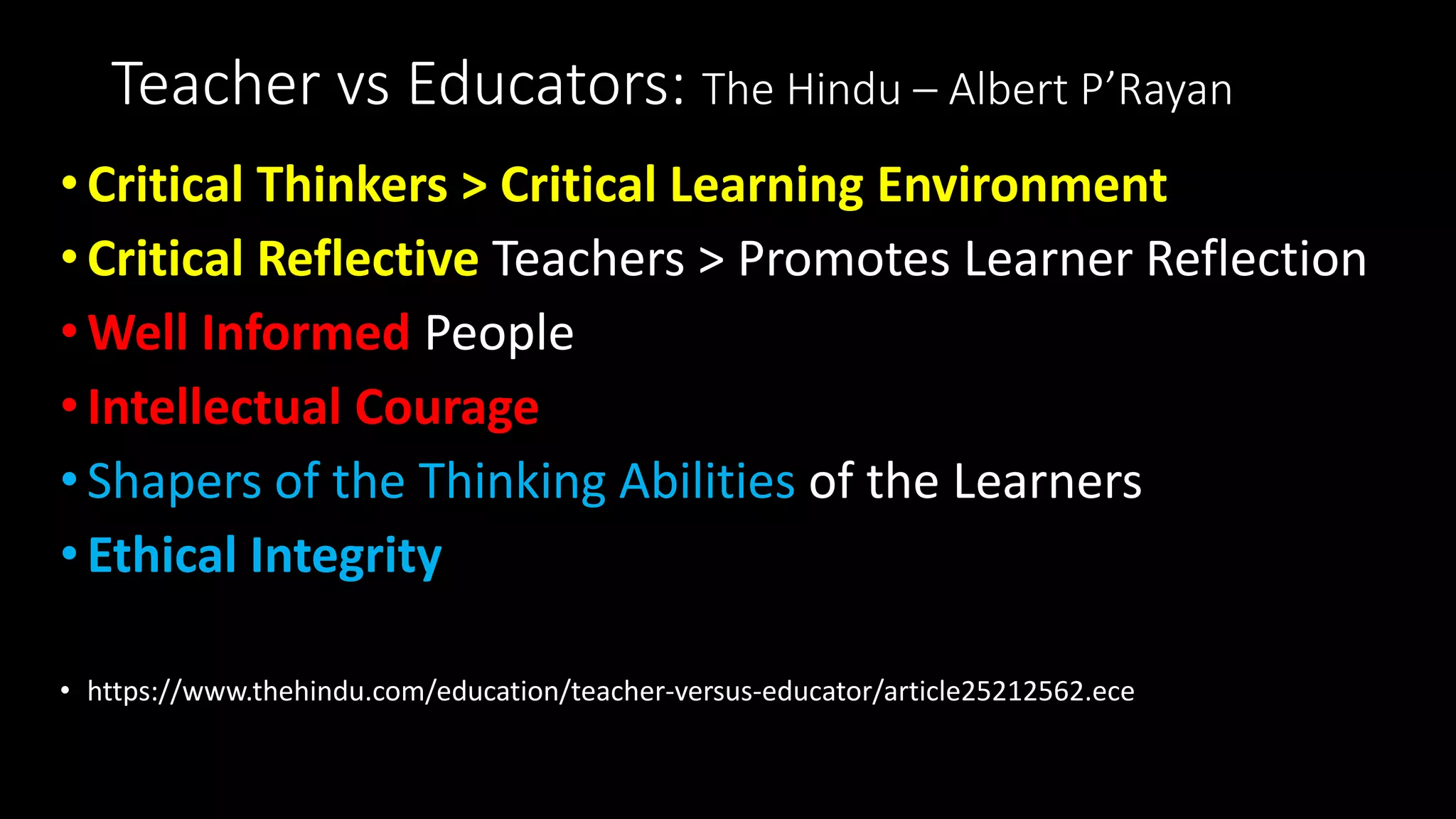 Teacher vs Educators: The Hindu – Albert P’Rayan
•Critical Thinkers > Critical Learning Environment
•Critical Reflective Teachers > Promotes Learner Reflection
•Well Informed People
•Intellectual Courage
•Shapers of the Thinking Abilities of the Learners
•Ethical Integrity
• https://www.thehindu.com/education/teacher-versus-educator/article25212562.ece
 