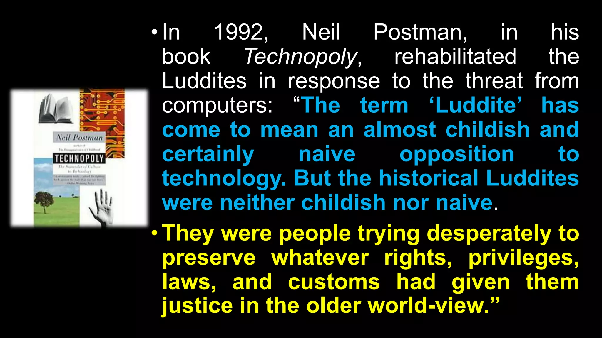•In 1992, Neil Postman, in his
book Technopoly, rehabilitated the
Luddites in response to the threat from
computers: “The term ‘Luddite’ has
come to mean an almost childish and
certainly naive opposition to
technology. But the historical Luddites
were neither childish nor naive.
•They were people trying desperately to
preserve whatever rights, privileges,
laws, and customs had given them
justice in the older world-view.”
 
