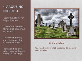 1. AROUSING
INTEREST
-Something I’ll never
forget is when …
-One of the weirdest
things that happened
to me was …
-I had the funniest/
most embarrassing
experience when …
-You won’t believe
what happened to me
on my last holidays …
My trip to Ireland
You won’t believe what happened to me when I
went to Ireland.
 