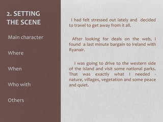 2. SETTING
THE SCENE I had felt stressed out lately and decided
to travel to get away from it all.
After looking for deals on the web, I
found a last minute bargain to Ireland with
Ryanair.
I was going to drive to the western side
of the island and visit some national parks.
That was exactly what I needed -
nature, villages, vegetation and some peace
and quiet.
-Main character
-Where
-When
-Who with
-Others
 