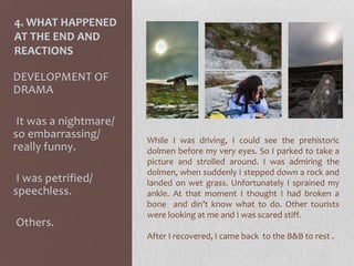 4. WHAT HAPPENED
AT THE END AND
REACTIONS
DEVELOPMENT OF
DRAMA
-It was a nightmare/
so embarrassing/
really funny.
-I was petrified/
speechless.
-Others.
While I was driving, I could see the prehistoric
dolmen before my very eyes. So I parked to take a
picture and strolled around. I was admiring the
dolmen, when suddenly I stepped down a rock and
landed on wet grass. Unfortunately I sprained my
ankle. At that moment I thought I had broken a
bone and din’t know what to do. Other tourists
were looking at me and I was scared stiff.
After I recovered, I came back to the B&B to rest .
 