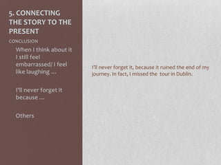 5. CONNECTING
THE STORY TO THE
PRESENT
CONCLUSION
- When I think about it
I still feel
embarrassed/ I feel
like laughing …
- I’ll never forget it
because …
- Others
I’ll never forget it, because it ruined the end of my
journey. In fact, I missed the tour in Dublin.
 