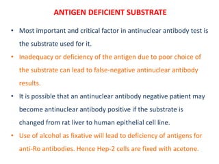 ANTIGEN DEFICIENT SUBSTRATE
• Most important and critical factor in antinuclear antibody test is
the substrate used for it.
• Inadequacy or deficiency of the antigen due to poor choice of
the substrate can lead to false‐negative antinuclear antibody
results.
• It is possible that an antinuclear antibody negative patient may
become antinuclear antibody positive if the substrate is
changed from rat liver to human epithelial cell line.
• Use of alcohol as fixative will lead to deficiency of antigens for
anti-Ro antibodies. Hence Hep-2 cells are fixed with acetone.
 