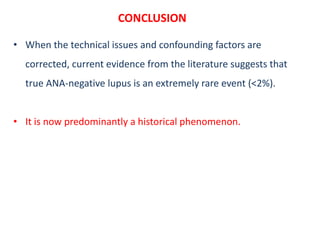 CONCLUSION
• When the technical issues and confounding factors are
corrected, current evidence from the literature suggests that
true ANA-negative lupus is an extremely rare event (<2%).
• It is now predominantly a historical phenomenon.
 