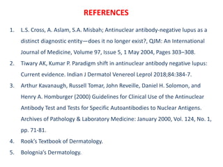 REFERENCES
1. L.S. Cross, A. Aslam, S.A. Misbah; Antinuclear antibody-negative lupus as a
distinct diagnostic entity—does it no longer exist?, QJM: An International
Journal of Medicine, Volume 97, Issue 5, 1 May 2004, Pages 303–308.
2. Tiwary AK, Kumar P. Paradigm shift in antinuclear antibody negative lupus:
Current evidence. Indian J Dermatol Venereol Leprol 2018;84:384-7.
3. Arthur Kavanaugh, Russell Tomar, John Reveille, Daniel H. Solomon, and
Henry A. Homburger (2000) Guidelines for Clinical Use of the Antinuclear
Antibody Test and Tests for Specific Autoantibodies to Nuclear Antigens.
Archives of Pathology & Laboratory Medicine: January 2000, Vol. 124, No. 1,
pp. 71-81.
4. Rook’s Textbook of Dermatology.
5. Bolognia’s Dermatology.
 