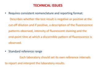 TECHNICAL ISSUES
• Requires consistent nomenclature and reporting format:
Describes whether the test result is negative or positive at the
cut‐off dilution and if positive, a description of the fluorescence
patterns observed, intensity of fluorescent staining and the
end‐point titre at which a discernible pattern of fluorescence is
observed.
• Standard reference range
Each laboratory should set its own reference intervals
to report and interpret the laboratory results.
 